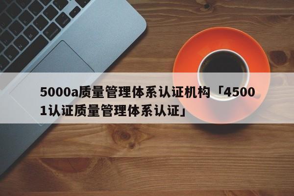 5000a质量管理体系认证机构「45001认证质量管理体系认证」