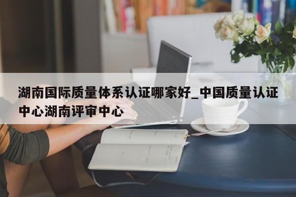 湖南国际质量体系认证哪家好_中国质量认证中心湖南评审中心