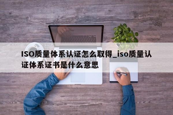 ISO质量体系认证怎么取得_iso质量认证体系证书是什么意思