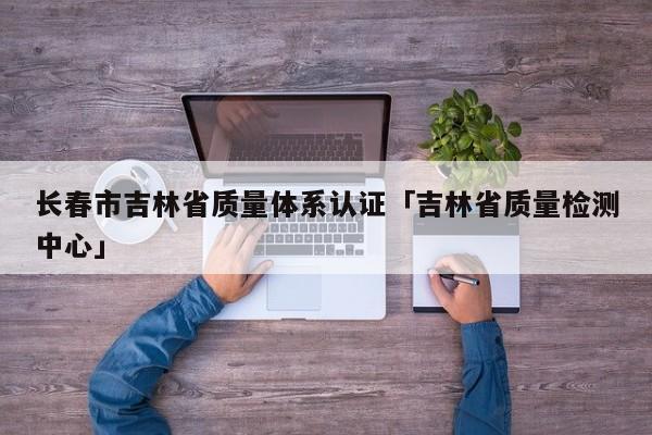 长春市吉林省质量体系认证「吉林省质量检测中心」