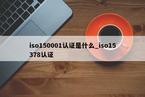 iso150001认证是什么_iso15378认证