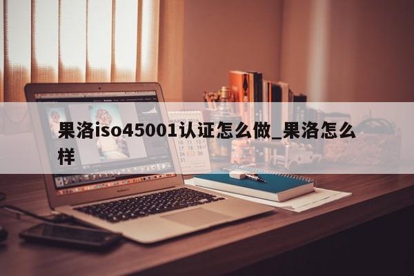 果洛iso45001认证怎么做_果洛怎么样