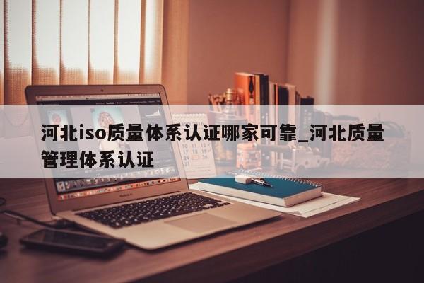河北iso质量体系认证哪家可靠_河北质量管理体系认证