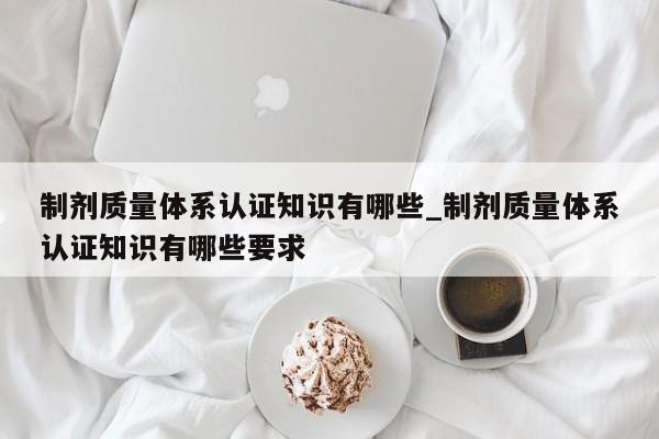 制剂质量体系认证知识有哪些_制剂质量体系认证知识有哪些要求
