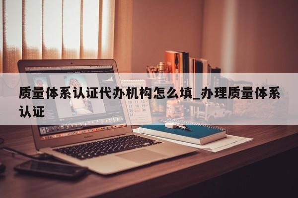 质量体系认证代办机构怎么填_办理质量体系认证