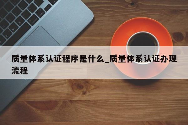 质量体系认证程序是什么_质量体系认证办理流程