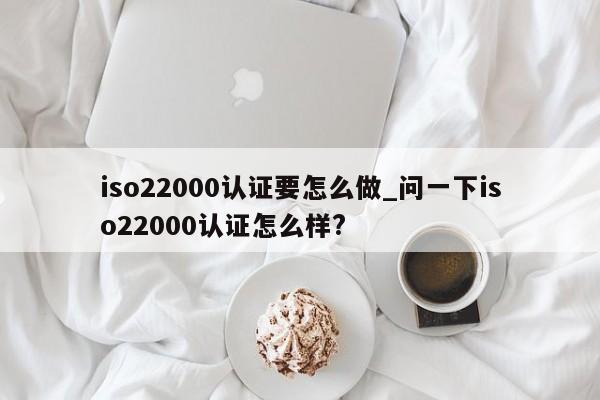 iso22000认证要怎么做_问一下iso22000认证怎么样?