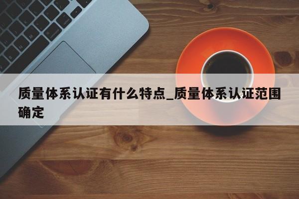 质量体系认证有什么特点_质量体系认证范围确定