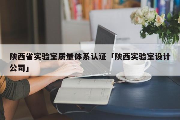 陕西省实验室质量体系认证「陕西实验室设计公司」