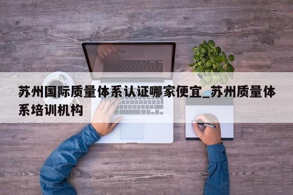 苏州国际质量体系认证哪家便宜_苏州质量体系培训机构