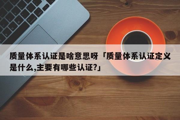 质量体系认证是啥意思呀「质量体系认证定义是什么,主要有哪些认证?」