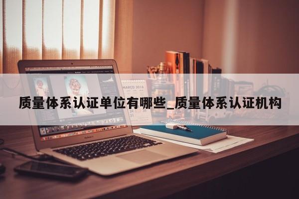 质量体系认证单位有哪些_质量体系认证机构