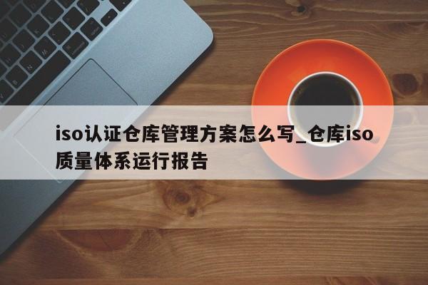 iso认证仓库管理方案怎么写_仓库iso质量体系运行报告