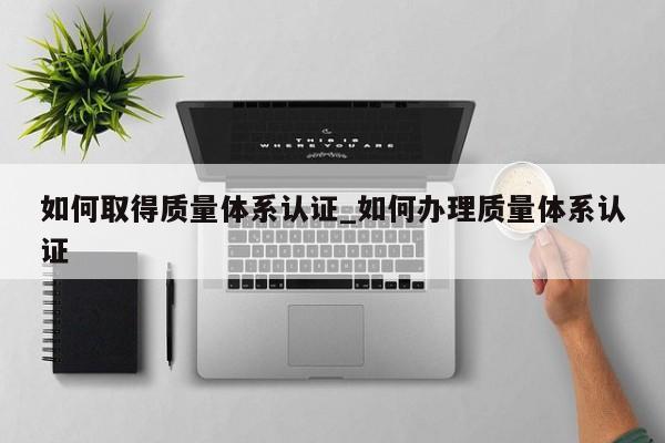 如何取得质量体系认证_如何办理质量体系认证