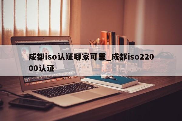 成都iso认证哪家可靠_成都iso22000认证