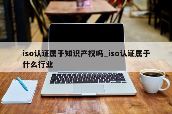 iso认证属于知识产权吗_iso认证属于什么行业