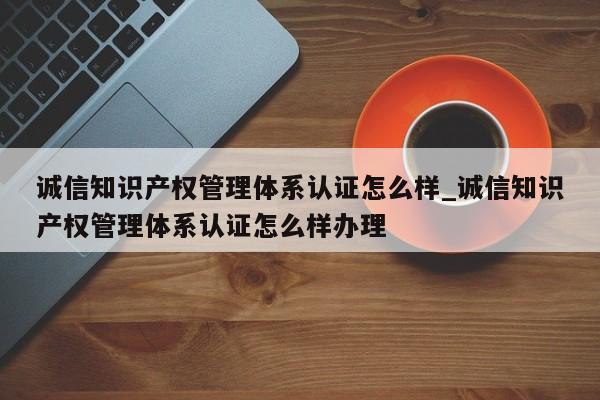 诚信知识产权管理体系认证怎么样_诚信知识产权管理体系认证怎么样办理