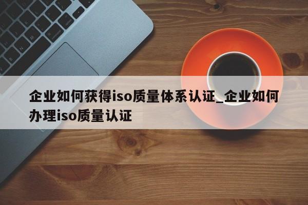 企业如何获得iso质量体系认证_企业如何办理iso质量认证
