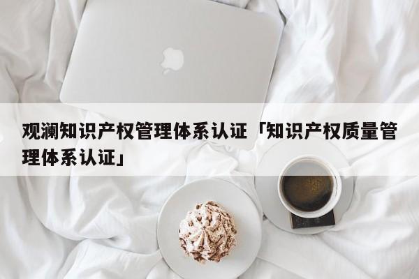 观澜知识产权管理体系认证「知识产权质量管理体系认证」