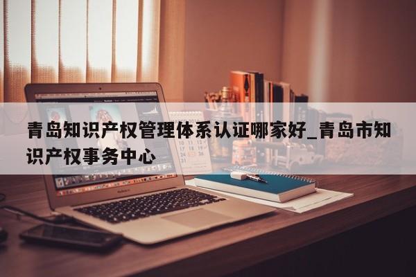 青岛知识产权管理体系认证哪家好_青岛市知识产权事务中心