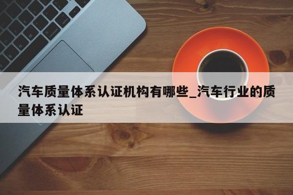 汽车质量体系认证机构有哪些_汽车行业的质量体系认证