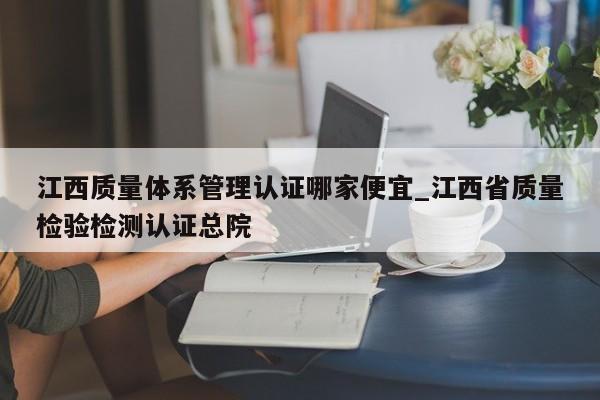 江西质量体系管理认证哪家便宜_江西省质量检验检测认证总院