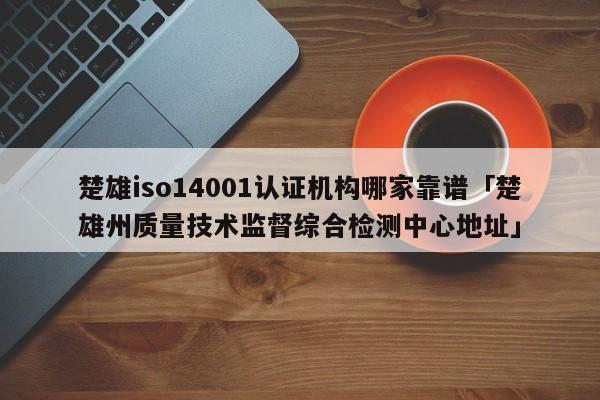 楚雄iso14001认证机构哪家靠谱「楚雄州质量技术监督综合检测中心地址」