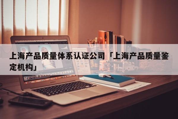 上海产品质量体系认证公司「上海产品质量鉴定机构」