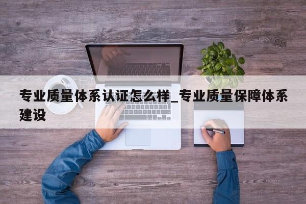 专业质量体系认证怎么样_专业质量保障体系建设