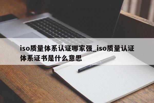 iso质量体系认证哪家强_iso质量认证体系证书是什么意思