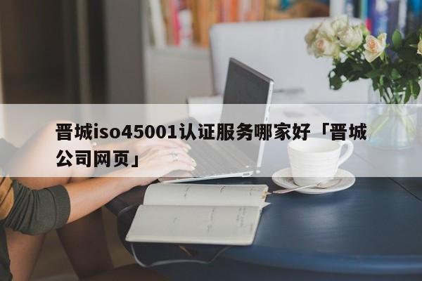 晋城iso45001认证服务哪家好「晋城公司网页」