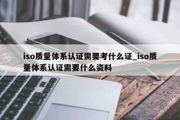 iso质量体系认证需要考什么证_iso质量体系认证需要什么资料