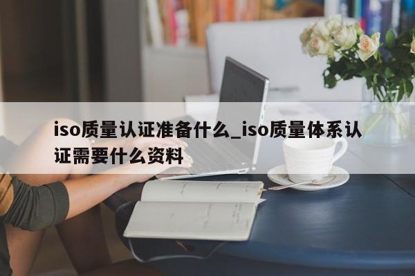iso质量认证准备什么_iso质量体系认证需要什么资料