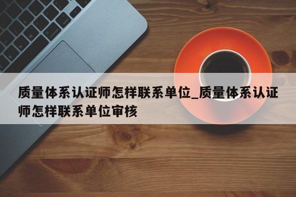 质量体系认证师怎样联系单位_质量体系认证师怎样联系单位审核