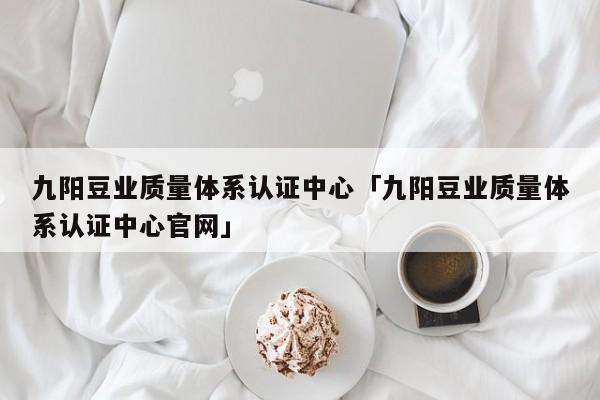 九阳豆业质量体系认证中心「九阳豆业质量体系认证中心官网」