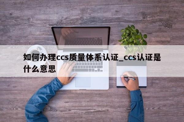 如何办理ccs质量体系认证_ccs认证是什么意思