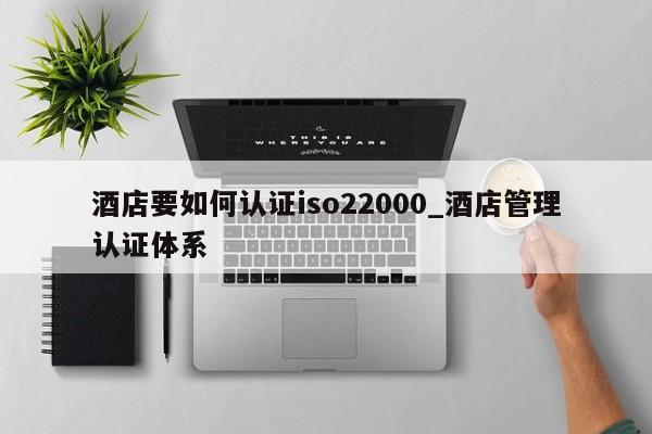 酒店要如何认证iso22000_酒店管理认证体系