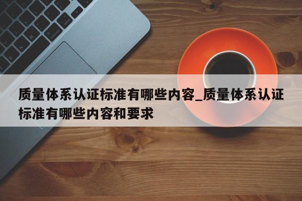 质量体系认证标准有哪些内容_质量体系认证标准有哪些内容和要求