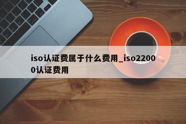 iso认证费属于什么费用_iso22000认证费用