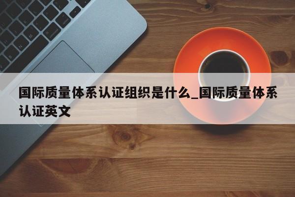 国际质量体系认证组织是什么_国际质量体系认证英文