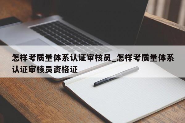 怎样考质量体系认证审核员_怎样考质量体系认证审核员资格证