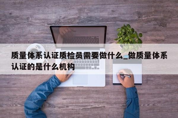 质量体系认证质检员需要做什么_做质量体系认证的是什么机构