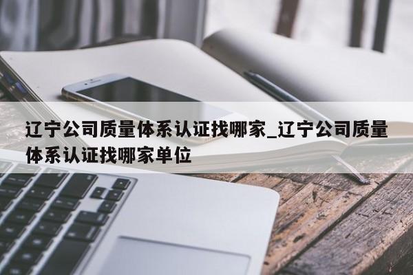 辽宁公司质量体系认证找哪家_辽宁公司质量体系认证找哪家单位