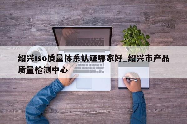 绍兴iso质量体系认证哪家好_绍兴市产品质量检测中心