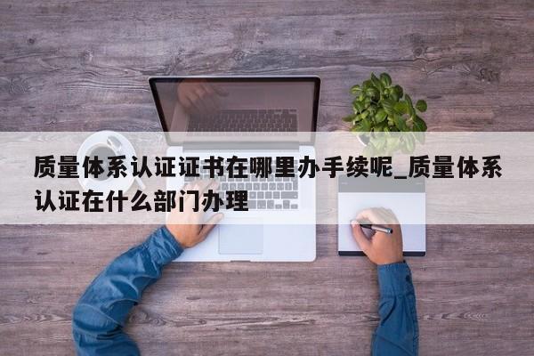 质量体系认证证书在哪里办手续呢_质量体系认证在什么部门办理