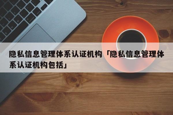 隐私信息管理体系认证机构「隐私信息管理体系认证机构包括」