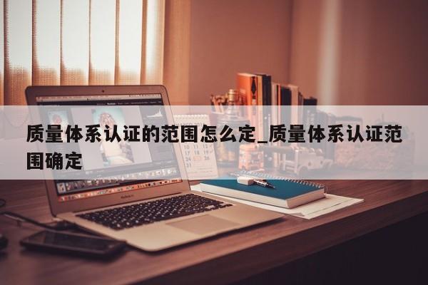 质量体系认证的范围怎么定_质量体系认证范围确定
