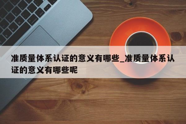 准质量体系认证的意义有哪些_准质量体系认证的意义有哪些呢
