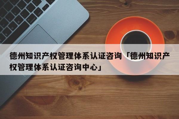 德州知识产权管理体系认证咨询「德州知识产权管理体系认证咨询中心」