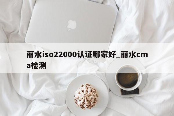 丽水iso22000认证哪家好_丽水cma检测